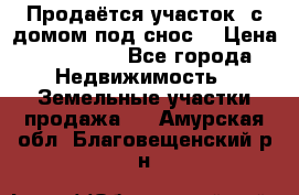 Продаётся участок (с домом под снос) › Цена ­ 150 000 - Все города Недвижимость » Земельные участки продажа   . Амурская обл.,Благовещенский р-н